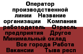 Оператор производственной линии › Название организации ­ Компания-работодатель › Отрасль предприятия ­ Другое › Минимальный оклад ­ 30 000 - Все города Работа » Вакансии   . Тыва респ.